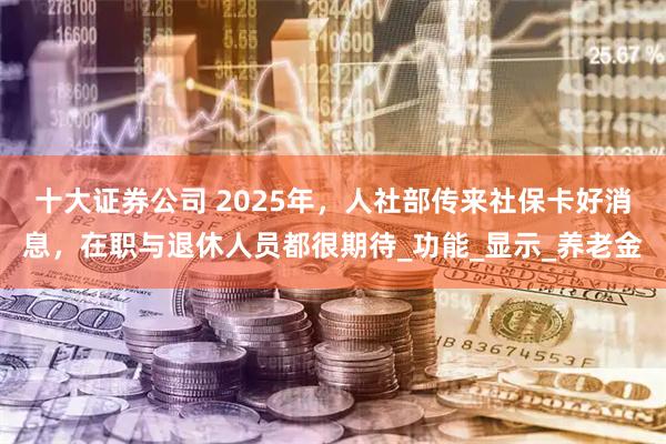 十大证券公司 2025年，人社部传来社保卡好消息，在职与退休人员都很期待_功能_显示_养老金