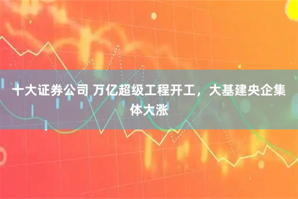 十大证券公司 万亿超级工程开工，大基建央企集体大涨