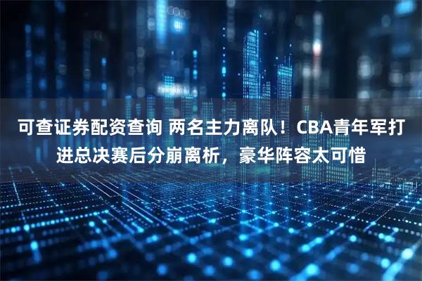 可查证券配资查询 两名主力离队！CBA青年军打进总决赛后分崩离析，豪华阵容太可惜