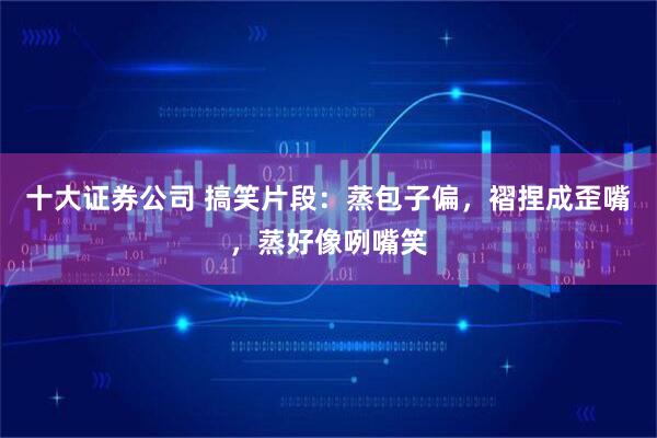 十大证券公司 搞笑片段：蒸包子偏，褶捏成歪嘴，蒸好像咧嘴笑
