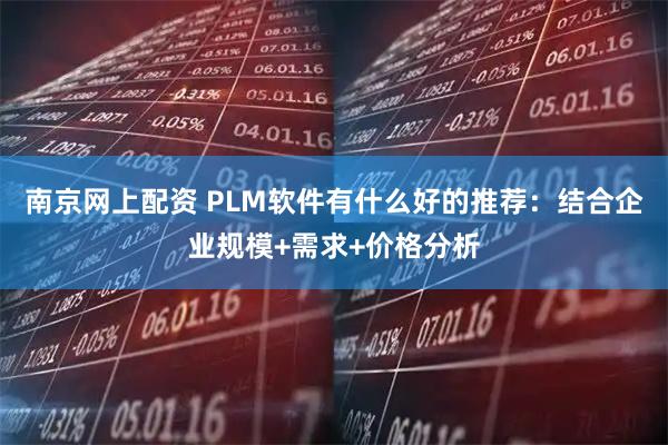 南京网上配资 PLM软件有什么好的推荐：结合企业规模+需求+价格分析