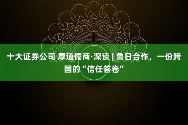 十大证券公司 厚道儒商·深读 | 鲁日合作，一份跨国的“信任答卷”