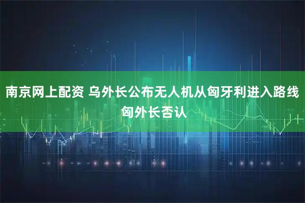 南京网上配资 乌外长公布无人机从匈牙利进入路线 匈外长否认
