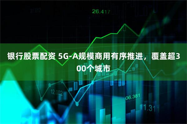 银行股票配资 5G-A规模商用有序推进，覆盖超300个城市