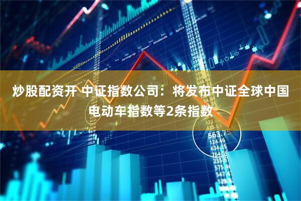 炒股配资开 中证指数公司：将发布中证全球中国电动车指数等2条指数