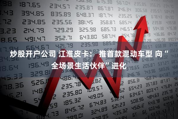 炒股开户公司 江淮皮卡： 推首款混动车型 向“全场景生活伙伴”进化