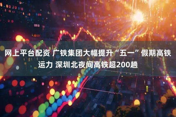 网上平台配资 广铁集团大幅提升“五一”假期高铁运力 深圳北夜间高铁超200趟