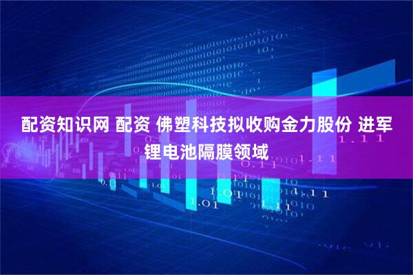 配资知识网 配资 佛塑科技拟收购金力股份 进军锂电池隔膜领域