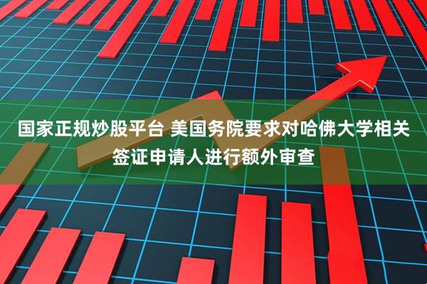 国家正规炒股平台 美国务院要求对哈佛大学相关签证申请人进行额外审查