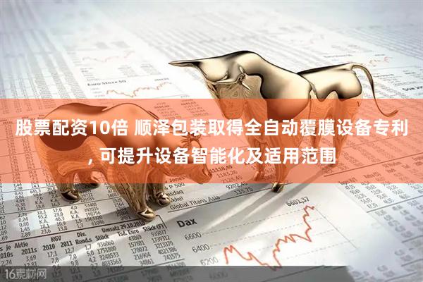 股票配资10倍 顺泽包装取得全自动覆膜设备专利, 可提升设备智能化及适用范围