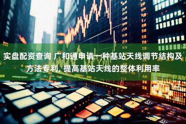 实盘配资查询 广和通申请一种基站天线调节结构及方法专利, 提高基站天线的整体利用率
