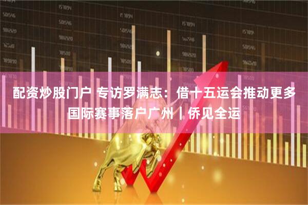 配资炒股门户 专访罗满志：借十五运会推动更多国际赛事落户广州｜侨见全运