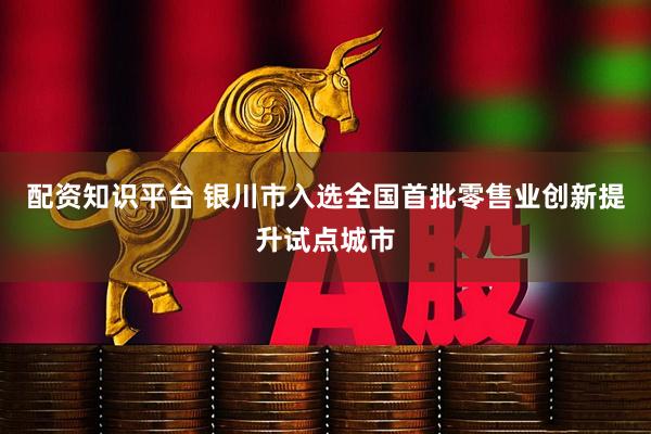 配资知识平台 银川市入选全国首批零售业创新提升试点城市