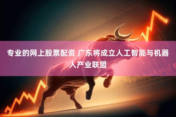 专业的网上股票配资 广东将成立人工智能与机器人产业联盟
