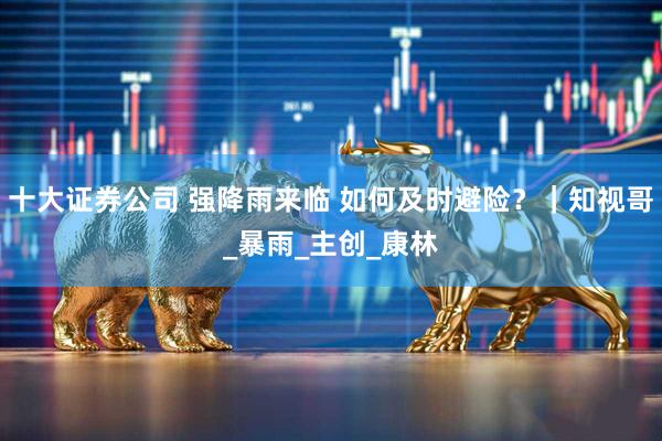 十大证券公司 强降雨来临 如何及时避险？｜知视哥_暴雨_主创_康林
