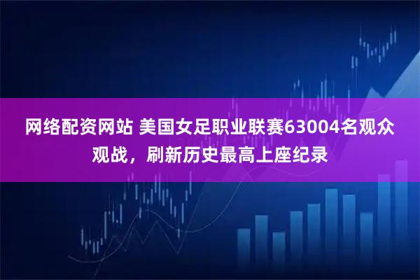 网络配资网站 美国女足职业联赛63004名观众观战，刷新历史最高上座纪录