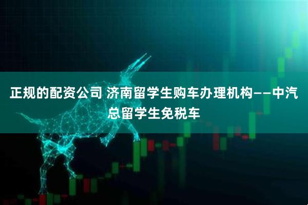 正规的配资公司 济南留学生购车办理机构——中汽总留学生免税车
