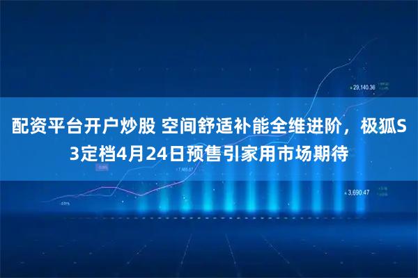 配资平台开户炒股 空间舒适补能全维进阶，极狐S3定档4月24日预售引家用市场期待