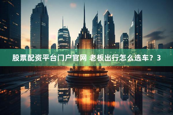 股票配资平台门户官网 老板出行怎么选车？3