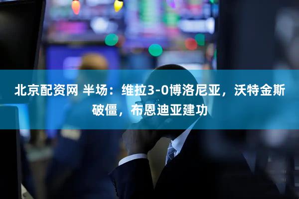 北京配资网 半场：维拉3-0博洛尼亚，沃特金斯破僵，布恩迪亚建功